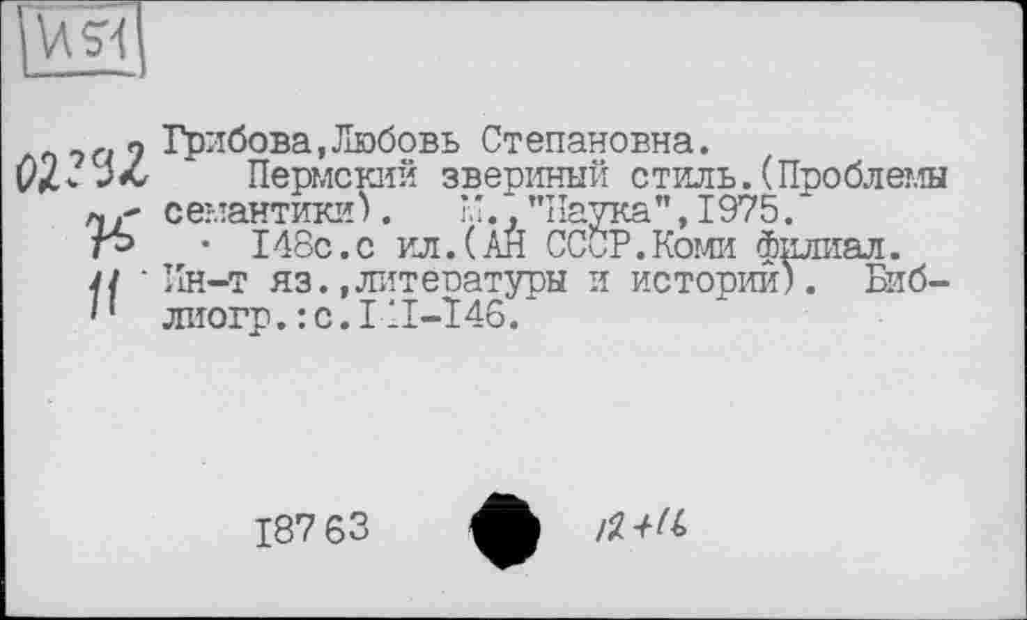 ﻿U 51
И'
If
Грибова,Любовь Ст епановна.
Пермский звериный стиль.(Проблемы семантики).	”.,"Наука",1975.
• 148с.с ил.(АЙ СССР.Коми филиал. Ин-т яз.,литературы и истории). Биб-лиогр.:с.ІІІ-Т46.
187 63